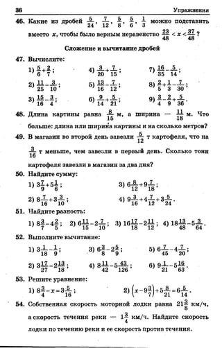 т Упражнения
46. Какие из дробей , -Ц-, 1 можно подставить
24 12 о б о
ло 07
вместо х, чтобы было верным неравенство < х <~4~ ?
48 48
Сложение и вычитание дробей
47. Вычислите:
1)
! +
2 .
7 ’
4)
3
20 15 ’
7)
16
35
5 .
14’
2) и 3 . 5) 13 7 . 8) !+
1 7 .
25 10’ 16 12 ’ 5 3 30 ’
3) 15 3. 6)
_9_
9)
3 2, 5
16 4 ' 14 21 4 9 36 ’
48. Длина картины равна
и " ' а
ширина -- 11 м
18 М-
больше: длина или ширина картины и на сколько метров?
К
49. В магазин во второй день завезли т картофеля, что на
12
~ т меньше, чем завезли в первый день. Сколько тонн
16
картофеля завезли в магазин за два дня?
50. Найдите сумму:
1>8§ +б1 ;
2) 8Х +3Х ; 4 ) 9 А +4 £ +З А
51. Найдите разность:
1) 8| - 4 | ; 2 ) б 1 1 - 2 Х ; 3) ! в £ - 2 1 1 ; 4)
52. Выполните вычитание:
3)6§ - 21 ; 5>61 Г 4^
оч ч 1 7 о ! 3 . 44 о 11 с 43 . с о_1___
2 ) 3 2 7 ~ 2 1 8 ’ 4 2 12 6 ’ 21 5 63 *
53. Решите уравнение:
1) 8| - * - * А ; 2) ( * - 9|) +5Д . вА .
о
54. Собственная скорость моторной лодки равна 21^ км/ч,
О
а скорость течения реки — 1^ км/ч. Найдите скорость
лодки по течению реки и ее скорость против течения.
 