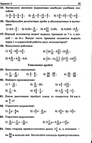 Вариант 2 37
55. Вычислите значение выражения наиболее удобным спо­
собом:
2 )т И +т М ; з) 5| +37+1| +4| •
56. Преобразуйте десятичные дроби в обыкновенные и вычис­
лите:
1 )0 ,5 -| ; 2 )0 ,5 3 + ^ ; 3) 8 ^ -5 ,3 5 ; 4) 6 ,6 2 5 -3 ^ .
57. Первый экскаватор может вырыть траншею за 7 ч, а вто­
рой — за 5 ч. Какую часть траншеи останется вырыть
через 1 ч совместной работы двух экскаваторов?
58. Выполните действия:
1> 5| - 2| +4|- 3) (43ж - 51) ' 12# ;
2) 6£ +4т Н в; 4>(31- 141? Н 27! - 19! ) -
Умножение дробей
59. Выполните умножение:
11Л—•_§_. 21 —■—• 41 -§6-•59 . 55 . 40
' 16 49 ’ ' 7 9 ’ ' 69 77 ’ ; 72 99 ‘
60. Найдите произведение:
1 ) 7 ' £ : 3> й - 2б: 4 7 *2 Х2 ’
2) — -3‘ 413—•—• 611— -1—*11
} 15 ’ 8 9 ’ * 13 8 7 "
61. Какое расстояние пройдет поезд со скоростью 64 км/ч
за —ч?
4
62. Упростите выражение:
1)| /»-}Л ; 2) 1! * - ^ ; 3 )2 | * -2 у 2 | 2.
63. Упростите выражение:
и■&*ыс-ме> 2) 2Й *'+3А * '* 1|*'-
64. Одна сторона прямоугольника равна 2^- м, а соседняя —
О
оп
на ^ м меньше нее. Вычислите площадь прямоугольника.
56
 