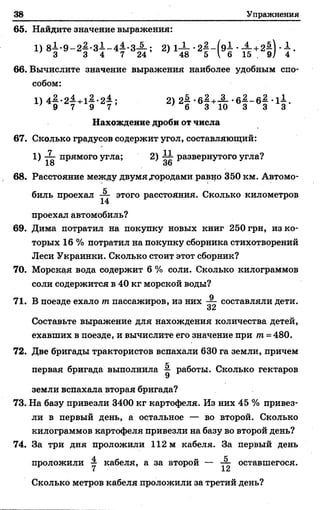 38 Упражнения
65. Найдите значение выражения:
1) 81-9-2^ -з1-44.-3-§-; 2) 1-±- • •-^ +2$] ■ .
' 3 3 4 7 24’ ' 48 5  6 15 . 9/ 4
66. Вычислите значение выражения наиболее удобным спо­
собом:
1) 41 .2 1 +11-2£ ; 2) 2| -б | + :£ --б | -6§ - 1± .
' 9 7 9 7 ' 6 3 10 3 3 3
Нахождение дроби от числа
67. Сколько градусов содержит угол, составляющий:
1) ^ прямого угла; 2) ^ развернутого угла?
68. Расстояние между двумя »городами равно 350 км. Автомо­
биль проехал — этого расстояния. Сколько километров
14
проехал автомобиль?
69. Дима потратил на покупку новых книг 250 грн, из ко­
торых 16 % потратил на покупку сборника стихотворений
Леси Украинки. Сколько стоит этот сборник?
70. Морская вода содержит 6 % соли. Сколько килограммов
соли содержится в 40 кг морской воды?
71. В поезде ехало т пассажиров, из них составляли дети.
Составьте выражение для нахождения количества детей,
ехавших в поезде, и вычислите его значение при т =480.
72. Две бригады трактористов вспахали 630 га земли, причем
первая бригада выполнила ^ работы. Сколько гектаров
земли вспахала вторая бригада?
73. На базу привезли 3400 кг картофеля. Из них 45 % привез­
ли в первый день, а остальное — во второй. Сколько
килограммов картофеля привезли на базу во второй день?
74. За три дня проложили 112 м кабеля. За первый день
проложили у кабеля, а за второй — оставшегося.
Сколько метров кабеля проложили за третий день?
 