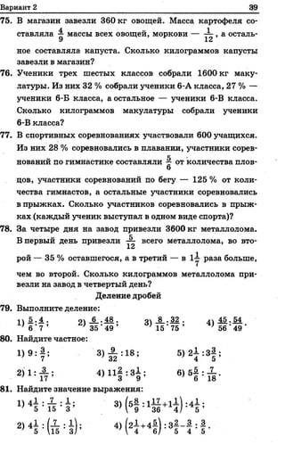 Вариант 2
75. В магазин завезли 360 кг овощей. Масса картофеля со-
4 1
ставляла ^ массы всех овощей, моркови — — , а осталь-
У
ное составляла капуста. Сколько килограммов капусты
завезли в магазин?
76. Ученики трех шестых классов собрали 1600 кг маку­
латуры. Из них 32 % собрали ученики 6-А класса, 27 % —
ученики 6-Б класса, а остальное — ученики 6-В класса.
Сколько килограммов макулатуры собрали ученики
6-В класса?
77. В спортивных соревнованиях участвовали 600 учащихся.
Из них 28 % соревновались в плавании, участники сорев-
„ к
новании по гимнастике составляли от количества плов-
6
цов, участники соревнований по бегу — 125 % от коли­
чества гимнастов, а остальные участники соревновались
в прыжках. Сколько участников соревновались в прыж­
ках (каждый ученик выступал в одном виде спорта)?
78. За четыре дня на завод привезли 3600 кг металлолома.
В первый день привезли — всего металлолома, во вто­
рой — 35 % оставшегося, а в третий — в 1^- раза больше,
чем во второй. Сколько килограммов металлолома при­
везли на завод в четвертый день?
Деление дробей
79. Выполните деление:
11 5..4. • о 6 . 48 . оч 8 . 32 . лч45 . 54
' б ' 7 ’ ’ 35 ' 49 ’ } 15 ’ 75 ’ } 56 ' 49 '
80. Найдите частное:
1) 9 : 1 ; 3) й :18; 5>21 :3§ ;
2)1: А ; 4 )1 1 | :3 1 ; 6) б | : ^ - .
7 17 ’ 3 9 7 6 18
81. Найдите значение выражения:
1) 45 : « : в : 3> Н : 1Й +# 4| ;
2>4Н т И ) ; 4> Н +4! ) : 3Н : ! -
 