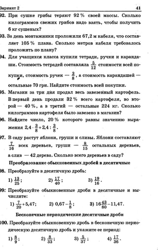Вариант 2 41
92. При сушке грибы теряют 92 % своей массы. Сколько
килограммов свежих грибов надо взять, чтобы получить
6 кг сушеных?
93. За день монтажники проложили 67,2 м кабеля, что состав­
ляет 105 % плана. Сколько метров кабеля требовалось
проложить по плану?
94. Для учащихся класса Купили тетради, ручки и каранда- |
ши. Стоимость тетрадей составляла стоимости всей по- I
о
купки, стоимость ручек — о >а стоимость карандашей —
Ф 8
остальные 70 грн. Найдите стоимость всей покупки.
'95. Магазин за три дня продал весь завезенный картофель.
В первый день продали 32 % всего картофеля, во вто­
рой — 40 %, а в третий — остальные 224 кг. Сколько
килограммов картофеля было завезено в магазин?
96. Найдите число, 20 % которого равны значению выра­
жения 2,4 +2,4 : -2-.
8 8
97. В саду растут яблони, груши и сливы. Яблони составляют
7 8
•— всех деревьев, груши — остальных деревьев,
16 15
а слив — 42 дерева. Сколько всего деревьев в саду?
Преобразование обыкновенных дробей в десятичные
98. Преобразуйте в десятичную дробь:
п Д . оч 17.. о.19
' 25 ’ ' 40 ’ )16 '
99. Преобразуйте обыкновенные дроби в десятичные и вы­
числите:
1) 20+5,47’ 2) ° ’67^ ; 3)16^ -11 ,47 .
Бесконечные периодические десятичные дроби
100. Преобразуйте обыкновенную дробь в бесконечную перио­
дическую десятичную дробь и укажите ее период:
1>1 * 2 ) й ’ 3 ) * ; 4> й -
 