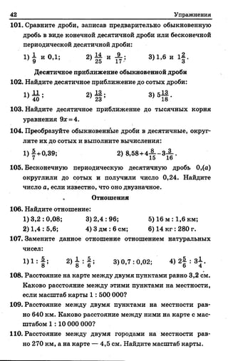 42 Упражнения
101. Сравните дроби, записав предварительно обыкновенную
дробь в виде конечной десятичной дроби или бесконечной
периодической десятичной дроби:
1 )1 и 0,1; 2 ) | и I ; 3)1,6 и 1§.
Десятичное приближение обыкновенной дроби
102. Найдите десятичное приближение до сотых дроби:
2) 1 ; 3) 51§*
103. Найдите десятичное приближение до тысячных корня
уравнения 9* = 4.
104. Преобразуйте обыкновенные дроби в десятичные, округ­
лите их до сотых и выполните вычисления:
1) |+0,39; 2) 8,58+4 - | - 3 -!.
7 15 1о
105. Бесконечную периодическую десятичную дробь 0,(а)
округлили до сотых и получили число 0,24. Найдите
число а, если известно, что оно двузначное.
Отношения
106. Найдите отношение:
1)3,2:0,08; 3)2,4:96; 5) 16 м :1,6 км;
2) 1,4: 5,6; 4) Здм :6 см; 6) 14 кг :280 г.
107. Замените данное отношение отношением натуральных
чисел:
1)1 : § ; 2> 8 : б ; 3)0,7:0,02; 4) 2| : з£ .
108. Расстояние на карте между двумя пунктами равно 3,2 см.
Каково расстояние между этими пунктами на местности,
если масштаб карты 1: 500 000?
109. Расстояние между двумя пунктами на местности рав­
но 640 км. Каково расстояние между ними на карте с мас­
штабом 1 : 10 000 000?
110. Расстояние между двумя городами на местности рав­
но 270 км, а на карте — 4,5 см. Найдите масштаб карты.
 