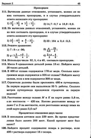 Вариант 2 43
Пропорции
111. Вычислив данные отношения, установите, можно ли из
них составить пропорцию, и в случае утвердительного
ответа запишите эту пропорцию:
1) 2g : 3| и г^ : 1 2 ; 2) 14>7 : 0,7 и 18,9 : 0,9.
112. Не вычисляя данных отношений, установите, можно ли
из них составить пропорцию, и в случае утвердительного
ответа запишите эту пропорцию:
1) 2i : 6i и | : 2± ; 2) 23 :184 и 0,4 : 3,2.
113. Решите уравнение:
1) 7 :8 = * : 96;
21 и ■iJL = 7.3 . JL. 11 2+х 4
^ y , 1 31 4 - 3 ’ V 5 9'
114. Используя числа 32, 5, 4 и 40, составьте пропорцию.
115. Масса 8 одинаковых деталей равна 18 кг. Найдите массу
28 таких деталей.
116. В 400 кг сплава содержится 176 кг меди. Сколько кило­
граммов меди содержится в 325 кг сплава? Найдите массу
сплава, если в нем содержится 308 кг меди.
117. Строители должны были проложить 480 м путепровода.
За первую неделю они выполнили 35 % работы. Сколько
метров путепровода проложили строители за первую
неделю?
118. Расстояние между селами М и К на карте равно 5,6 см,
а на местности — 420 км. Каково расстояние между се­
лами С и D на местности, если расстояние между ними на
этой карте равно 3,6 см?
Процентное отношение двух чисел
119. В школьном актовом зале 220 мест. Во время представ­
ления было занято 209 мест. Какой процент мест был
занят?
120. Найдите процент содержания сахара в растворе, если
400 г раствора содержат 18 г сахара.
 