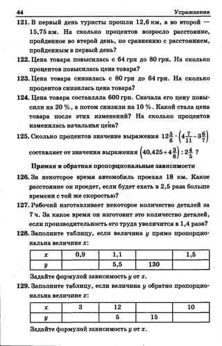 44 Упражнения
121. В первый день туристы прошли 12,6 км, а во второй —
15,75 км. На сколько процентов возросло расстояние,
пройденное во второй день, по сравнению с расстоянием,
пройденным в первый день?
122. Цена товара повысилась с 64 грн до 80 грн. На сколько
процентов повысилась цена товара?
123. Цена товара снизилась с 80 грн до 64 грн. На сколько
процентов снизилась цена товара?
124. Цена товара составляла 600 грн. Сначала его цену повы­
сили на 20 %, а потом снизили на 10 %. Какой стала цена
товара после этих изменений? На сколько процентов
изменилась начальная цена?
125. Сколько процентов значение выражения 12^ •
составляет от значения выражения |40,425+4^| : 2^ ?
Прямая и обратная пропорциональные зависимости
126.3а некоторое время автомобиль проехал 18 км. Какое
расстояние он проедет, если будет ехать в 2,5 раза больше
времени с той же скоростью?
127. Рабочий изготавливает некоторое количество деталей за
7 ч. За какое время он изготовит это количество деталей,
если производительность его труда увеличится в 1,4 раза?
128. Заполните таблицу, если величина у прямо пропорцио­
нальна величине х :
X 0,9 1Д 1,5
У 5,5 130
Задайте формулой зависимость у от ж.
129. Заполните таблицу, если величина у обратно пропорцио­
нальна величине х:
X 3 12 10
У 5 15
Задайте формулой зависимость у от х.
 