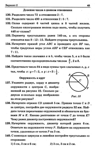 Вариант 2 46
Деление числа в данном отношении
130. Разделите число 72 в отношении 2:7.
131. Разделите число 490 в отношении 2 : 5 : 7 .
132. Сплав содержит 6 частей цинка и 8 частей железа.
Сколько килограммов железа надо взять, чтобы получить
448 кг сплава?
133. Периметр треугольника равен 140 см, а его стороны
относятся как 8:12:15. Найдите стороны треугольника.
134. Начертите прямой угол АВС и проведите луч ВР так,
чтобы градусные меры углов АВР и СВР относились как
7:11.
135. Найдите такие значения а и Ь, чтобы числа 5, а и Ьбыли
соответственно пропорциональны числам ^ , 2 и 8.
136. Представьте число 84 в виде суммы трех слагаемых х, у, г
так,чтобы х : у = 7:2, а у : г = 3 : ^ .
Окружность и круг
137. Укажите радиус, хорду и диаметр
окружности с центром С, изобра­
женной на рисунке 10. Сколько ра­
диусов и сколько хорд изображено
на этом рисунке?
138. Начертите отрезок СО длиной 5 см. Приняв точки С и Х>
за центры, постройте две окружности радиуса 32 мм. Най­
дите точки пересечения окружностей и обозначьте их бук­
вами М и К. Каково расстояние от точки С до точки К?
Чему равен диаметр построенных окружностей?
139. Начертите окружность, диаметр которой равен 6 см.
Отметьте на окружности точку Р. Найдите на окружности
точки, удаленные от точки Р на 3 см.
140. С помощью циркуля и линейки постройте треугольник со
сторонами:
1) 5 см, 3 см и 6 см; 2) 3 см, 3 см и 2 см.
 