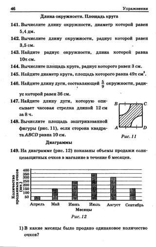 46 Упражнения
Длина окружности. Площадь круга
141. Вычислите длину окружности, диаметр которой равен
5.4 дм.
142. Вычислите длину окружности, радиус которой равен
3.5 см.
143. Найдите радиус окружности, длина которой равна
10п см.
144. Вычислите площадь круга, радиус которого равен 3 см.
145. Найдите диаметр круга, площадь которого равна 49я см2.
146. Найдите длину дуги, составляющей ^ окружности, ради-
1 У
ус которой равен 36 см.
147. Найдите длину дуги, которую опи­
сывает часовая стрелка длиной 12 см
за 8 ч.
148. Вычислите площадь заштрихованной
фигуры (рис. 11), если сторона квадра­
таАВСО равна 10 см.
Диаграммы
149. На диаграмме (рис. 12) показаны объемы продажи солн­
цезащитных очков в магазине в течение 6 месяцев.
I)
в
§
ЇX":
3 в
св
5
6
400
350
300
250
200
150
100
50
Апрель Май Июнь Июль Август Сентябрь
Месяцы
Рис. 12
1) В какие месяцы было продано одинаковое количество
очков?
 