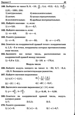 Вариант 2 49
160. Выберите из чисел 8; 0; -10; - - ; 5,4; -612; -3,1; 15-^-;
£{ IX
2,91;-1001;256:
1) натуральные; 4) неположительные;
2) целые; 5) целые отрицательные;
3) положительные; 6) дробные неотрицательные.
161. Найдите значение -х, если:
1) ж= 5,6; 2) * = -3,7.
162. Найдите значение га, если:
1 )-га=4,6; 2 ) -га= -4.
163. Решите уравнение:
1 ) - * = 8; 2) -х = -3 2 ; 3 ) - * =-(-47).
164. Отметьте на координатной прямой точки с координатами
4; 1,5; -3 и точки, координаты которых противоположны
этим числам.
165. Запишите всецелые числа, расположенные на
координатной прямой между числами:
1) -5,8 и 2,2; , 2) -181 и -178,4.
Модуль числа
166. Найдите модуль каждого из чисел: 4; -32; 6,7; -8,4;
-23; 0. Запишите соответствующие равенства.
167. Найдите значение выражения:
1) |4,5 !+ |-2,3 |; 3)
2)|-13 |-1-6 |; 4)|-48|: |-0,6 |.
168. Вычислите значение выражения |р|:И, если:
1) Р= ~4|> й=7|'> 2) р =8,48, Ь= -0,08.
169. Отметьте на координатной прямой числа, модуль
которых равен:
1)7; 2)2,5; 3)2.
170. Решите уравнение:
1) |* |= 6; 2) |* |= -2; 3) |-х |=6,7.
7 5
18 12
 