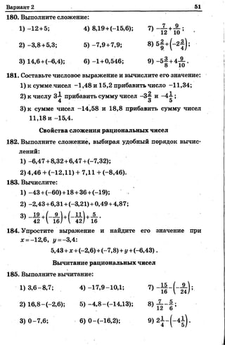 Вариант 2 51
180. Выполните сложение:
1) -12+5; 4) 8Д9+(-15,6); .
2 ) - 3 ,8 +5,3; 5 )-7 ,9 +7,9; 8) 5|+ (-2|);
3) 14,6+(-6,4); 6) - 1 +0,546; 9>~5f + 4Ä *
181. Составьте числовое выражение и вычислите его значение:
1) к сумме.чисел -1,48 и 15,2 прибавить число -11,34;
2) к числу З-i прибавить сумму чисел -3-^ и ;
4 3 5
3)к сумме чисел -14,58 и 18,8 прибавить сумму чисел
11,18 и -15,4.
Свойства сложения рациональных чисел
182. Выполните сложение, выбирая удобный порядок вычис­
лений:
1) - 6,47+ 8,32+6,47+(-7,32);
2) 4,46 + (-12,11) + 7,11 + (-8,46).
183. Вычислите:
1) -43+(-60)+ 18+36+(-19);
2) -2,43+6,31+(-3,21)+ 0,49+4,87;
4 2 А 1 6 / V 4 2 / 16
184. Упростите выражение и найдите его значение при
х =-12,6, у = - 3,4:
5,43 +лс+(-2,6)+(-7,8) + у +(-6,43).
Вычитание рациональных чисел
185. Выполните вычитание:
1)3,6- 8,7; 4) -17,9-10,1; 7)
2) 16,8-(-2,6); 5)-4,8-(-14,13); 8) ^ ~ § ;
3) 0- 7, 6; 6) 0-(-16,2); 9 )2 ± -(-4 ± ).
 