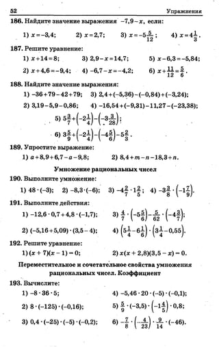 52 Упражнения
186. Найдите значение выражения -7,9-х , если:
1) * =-3,4; 2) х =2,7; 3) х = - 5 ; 4)jc =4-i.
ct О
187. Решите уравнение:
1) £ +14 = 8; 3) 2,9-х =14,7; 5) х - 6,3 = -5,84;
2) х +4,6 =-9,4; 4) -6,7- х = -4,2; 6)х+А± = § .
и О
188. Найдите значение выражения:
1) -36 +79-42 +79; 3) 2,4+(-5,36) -(-0,84) +(-3,24);
2) 3,19-5,9-0,86; 4) -16,54 +(-9,31)-11,27-(-23,38);
. ■ 5) 5f +K ) - ( : 3i ) ;
6>3f +K ) - K K -
189. Упростите выражение:
1) а +8,9+6,7-а-9,8; 2) 8,4 +то-и-18,3+га.
Умножение рациональных чисел
190. Выполните умножение:
1) 48 •(-3); 2) -8,3 -(-6); 3) -4| •l | ; 4) -3| •( - l j) .
191. Выполните действия:
1) -12,6 -0,7 +4,8 (-1,7); 3) f •(~ 5 § )-^ •(-4|);
2) (-5,16 +5,09)-(3,5-4); 4) (б ~ б | ) •(з^-О.бб).
192. Решите уравнение:
1)(х + 7)(х- 1) = 0; 2) х(х + 2,8)(3,5 - х) = 0.
Переместительное и сочетательное свойства умножения
рациональных чисел. Коэффициент
193. Вычислите:
1)-8-36-5; 4)-5,46-20-(-5)-(-0,1);
2) 8 •(-125) •(-0,16); 5) | •(-3,5) •( - 1^) •0,8;
3) 0,4 •(-25) •(-5) •(-0,2); 6) - J •( - А ) . А •(-46).
 