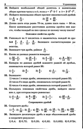 8 Упражнения
26. Найдите наибольшийобщий делитель и наименьшее
общее кратное чисел а и Ь, если а = 22•3•7и Ь= 2•З2•72.
27. Найдите наименьшее общее кратное знаменателей дробей:
11-2. -и- — • оч 13. „ 20
16 И 12 ’ 2) 28 И 63 •
28. Длина шага отца равна 70 см, длина шага сына — 50 см.
Какое наименьшее расстояние должны пройти они вме­
сте, чтобы каждый из них сделал по целому числу шагов?
Основное свойство дроби
29. Умножьте на 5 числитель и знаменатель каждой из дро­
бей , — , — , . Запишите соответствующие ра-
О 11 1а 4и
венства.
30. Запищите три дроби, равные — .
31. Какие из данных равенств неверны:
I 32 2 . о 182. о 4 _ 12 . /|9 _ 54 о
' 48 3 ’ } 24 3 ’ * 5 20 ’ *12 72
32. Каждую из данных дробей замените равной ей дробью,
знаменатель которой равен 36:
1 )| ; 2 )| ; 3 ) § ; 4) Х ; 5) X .
33. Запишите:
1) число 1 в виде дроби, знаменатель которой равен 32;
2) число 8 в виде дроби, знаменатель которой равен 6;
3) число 4 в виде дроби, знаменатель которой равен 12.
34. Пользуясь основным свойством дроби, найдите значе­
ние х , при котором верно равенство:
14 я. —_4_ • оч 6,—18.. о 1. _ 7. • 41 42 _ х
] 5 2 0 ’ ’ х 30 ’ 3~~ х ' ’ 78 13 ’
Сокращение дробей
35. Сократите дробь:
II Ж• 0 Л—• 41 • 41 24 . К1 42 . Д1 18 . 17 60 . оч 300
4 ’ 28 ’ 20 ’ '5 6 ’ 98 ’ ' 81 ’ ’ 156 ’ ' 450 '
36. Запишите десятичную дробь в виде обыкновенной дроби
и сократите результат:
1)0,4; 2)0,72; 3)0,35; 4)0,92; 5)0,632; 6)0,9724.
 