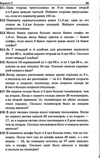 211. Одна сторона треугольника на 9 см меньше второй
и в 2 раза меньше третьей. Найдите стороны треугольни­
ка, если его периметр равен 105 см.
212. Периметр прямоугольника равен 11,2 дм, одна из его
сторон на 2,4 дм больше соседней. Найдите площадь
прямоугольника.
213. Масса банки краски больше массы банки олифы на
1,6 кг. Какова масса банки краски и какова — банки
олифы, если масса 6 банок краски равна массе 14 банок
олифы?
214.3а 7 тетрадей и 4 альбома для рисования заплатили
29 грн 80 к. Альбом дороже тетради на 2 грн 50 к. Сколько
стоит тетрадь? альбом?
215. Купили 18 карандашей по 1 грн 20 к. и по 1 грн 50 к., за­
платив за всю покупку 24 грн. Сколько купили каранда­
шей каждого вида?
216. Катер прошел расстояние между двумя портами за 3 ч,
а теплоход это же расстояние — за 4 ч. Найдите скорость
катера и скорость теплохода, если скорость катера на
8 км/ч больше скорости теплохода.
217. На первом складе было в 3 раза больше телевизоров, чем
на втором. Когда с первого склада увезли 20 телевизоров,
а на второй привезли 14, телевизоров на обоих складах
стало поровну. Сколько телевизоров было на каждом
складе вначале?
218. В двух вагонах поезда ехало поровну пассажиров. Когда
из первого вагона вышли 26 пассажиров, а из второго —
17, то в первом вагоне стало пассажиров в 2 раза меньше,
чем во втором. Сколько пассажиров было в каждом вагоне
вначале?
219. В книжном шкафу было в 6 раз больше книг, чем на эта­
жерке. После того как из шкафа взяли 46 книг, а с эта­
жерки — 18, на этажерке осталось на 97 книг меньше,
чем в шкафу. Сколько книг было вначале в шкафу
и сколько на этажерке?
Вариант 2_______________________________________________________ 55
 