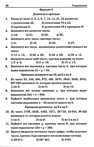58 Упражнения
Вариант 3
Делители и кратные
1. Какие из чисел 2, 3, 5, 6, 7, 12,14, 21, 24 являются:
1) делителями 42; 3) делителями 70 и 42;
2) кратными 5; 4) делителями 48 и кратными б?
2. Запишите все делители числа:
1)10; 2)31; 3)28; 4)90.
3. Запишите пять чисел, кратных числу:
1)5; 2)18; 3)40; 4)37.
4. Запишите все числа, являющиеся делителями каждого из
чисел:
1)12 и 15; 2)60 и 80; 3)28 и 56; 4)28 и 15.
5. Запишите какое-либо число, кратное каждому из чисел:
1)3 и 5; 2)6 и 18; 3)10 и 15.
в. Запишите все значения у, кратные числу 3, при которых
верно неравенство 21 < у < 34.
Признаки делимости на 10, на 5 и на 2
7. Из чисел 32, 248, 350, 675, 486, 2670, 3843, 5836, 3675,
987 030 выпишите те, которые делятся нацело:
1) на 2; 2) на 5; 3) на 10.
8. Запишите все четные значения х, при которых верно
неравенство 845 < х < 858.
9. Найдите наибольшее двузначное число х, при котором
значение выражения х - 56 делится нацело на 5.
Признаки делимости на 9 и на 3
10. Из чисел 273ё, 3456, 4582, 5271, 28 719, 43 644, 96 432
выпишите те, которые делятся нацело:
1)наЗ; 2) на 9; 3) на Зина 2.
11. Найдите все значения у, кратные числу 9, при которых
верно неравенство 234 < у < 268.
12. Вместо звездочки поставьте такую цифру, чтобы получить
число, кратное 3(рассмотрите все возможные случаи):
1)28 6*1; 2)58*481; 3)5*62.
 