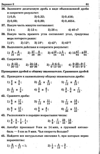 Вариант 3 61
36. Запишите десятичную дробь в виде обыкновенной дроби
и сократите результат:
1)0,8; 3)0,32; 5)0,456;
2)0,68; 4)0,88; 6)0,4654.
37. Какую часть минуты составляют:
1) 4 с; 2) 12 с; 3)28 с; 4) 40 с?
38. Какую часть прямого угла составляет угол, градусная
мера которого равна:
1)5°; 2)12°; 3)18°; 4)42°; 5)45°?
39. Выполните действия и сократите результат:
2 ) 1 М г ' 3» 6Й + 2 й ' 4 > 15Й - 8 Ц -
40. Сократите:
п 6-13 . оч 24-14 . оч 3-4-5 . 1ч 9-20-9-7
; 26-12’ ’ 49-36’ ''6-12-50’ ’ 9-23 + 9-3 ’
Приведение дробей к общему знаменателю. Сравнение дробей
41. Приведите к наименьшему общему знаменателю дроби:
§ - § 5 3> Й И Й ; 5» й " 5 ;
42. Сравните дроби:
11 8 „ и? .04 _7_ _ ' 11 . С4 _7_ „ 13..
9 И 1 8 ’ 3 ) 12 И 1 5 ’ 5 ) 16 И 1 8 ’
6 „ 17 . д4 5_ „ 4.. йл _7_ „ 11
2 ) 7 И 2 1 ’ 4 ) 9 И 7 ’ 6 ) 36 И 4 2 -
43. Расположите в порядке возрастания числа:
П 3 5. 7 1 . , , 4 I 23 13
, 8 ’ 6 ’ 9 ’ 4 ’ ’ 9 ’ 15 ’ 45 ’ 30 ‘
44. Автобус проезжает9 км за 14 мин, а грузовой автомо­
биль — 5 км за 9 мин. Чья скорость больше?
45. Найдите все натуральные значения Ъ, при которых верно
неравенство:
й" < п < 1; ■ 2) | < А < | - •
 