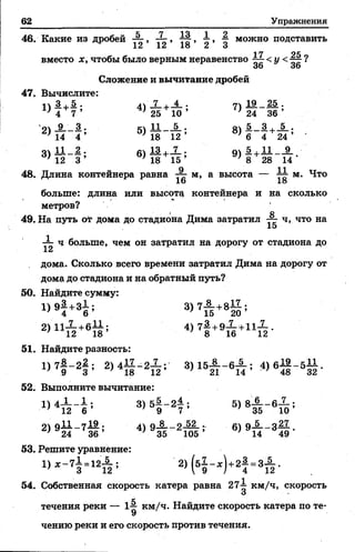 62 Упражнения
7 + ^ -; 71 19 25 .
25 10 •/ 24 36 ’
11 5 . 8) 5 3+_5_;
18 12 ’ 6 4 24
13 9) £ + 11 9
18 15 8 28 14 '
46. Какие из дробей А, ■§ можно подставить
12 12 1о 2 3
1*7 ОК
вместо х, чтобы было верным неравенство < у <^ ?
36 36
Сложение и вычитание дробей
47. Вычислите:
1) 4 +| ; 4)
5)
3 > l M ; 6 >
48. Длина контейнера равна ■— м,а высота — м. Что
16 1о
больше: длина или высоту контейнера и на сколько
метров?
I О
49. На путь оТ дома до стадиона Дима затратил ~~ ч, что на
15
-1- ч больше, чем он затратил на дорогу от стадиона до
lu
дома. Сколько всего времени затратил Дима на дорогу от
дома до стадиона и на обратный путь?
50. Найдите сумму:
1 > 9 т + 3 б ; 3 > 7 т ? + 8 ё ;
2)11-2-+бЛ ; 4) 7—+9— ч-11~.
} * 1 2 1 8 ’ ; 8 16 12
51. Найдите разность:
D 7 I - 2 I ; 2 ) 4 l I - 2 X ; 3) 15JL_6JL ; 4) 6 } f - 5 g .
52. Выполните вычитание:
1) 4_L _ 1 . з) 56 _ 2А . 5) 8JL_ 6-1-;
12 6 ’ ' 9 7 ’ ' 3 5 1 0 ’
21 o i l - 7— * 4) о 8 о 52 .. 61 9— - 3—
' 24 3 6 ’ * 3 5 105 ’ * 14 4 9 *
53. Решите уравнение:
2 ) ( 5 l - * ) +2 f - 3 i .
54. Собственная скорость катера равна 27^ км/ч, скорость
О
течения реки — 1-| км/ч. Найдите скорость катера по те­
чению реки и его скорость против течения.
 