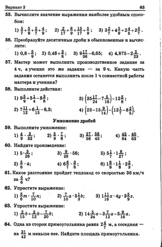 Вариант 3 63
55. Вычислите значение выражения наиболее удобным спосо­
бом:
1) 5 + 5 + 2+ 4 2) -2-+ £+!§.+& ; 3) 3—+4—+21 +2—.
7 9 7 9 ’ ' 17 9 17 9 ’ . 7 9 5 7
56. Преобразуйте десятичные дроби в обыкновенные и вычис­
лите:
1 )0 ,8 -| ; 2)0,48+|; 3) 9||-6,65; 4) 4 ,8 7 5 -2 ^ .
57. Мастер может выполнить производственное задание за
4 ч, а ученик это же задание — за 9 ч. Какую часть
задания останется выполнить после 1 ч совместной работы
мастера и ученика?
58. Выполните действия:
1) 9| +51 - 8 | ; 3)(з б 1 1 -7 А )-1 2 | ;
2) 71§ +6Л - 8'3! 4>(23- 15А ) " К - 8!)-
Умножение дробей
59. Выполните умножение:
1 ) 1 . А ; 2) —•—; 3)21.56; 4) 1й.1й.
' 9 3 2 ’ ; 9 8 ’ ; 56 4 5 ’ ' 64 63
60. Найдите произведение:
1) 5’7^ ; 3 ) £ - 5 6 ; 5) 51-1-^-;
26 -28 7 27
2 ) | -4; 4) б| ■ ! ; в)1&*1±*2#.
8 7 8 9 8 3
61. Какое расстояние пройдет теплоход со скоростью 36 км/ч
за § ч?
62. Упростите выражение:
п й т .Л .п. 2)^-а'З^Ь; 3) 1-11* •Ау •З^г.
’ 6 10 ' 10 3 ; 16 у 9
63. Упростите выражение:
1) А.ь+3-Ь—З-Ь; 2) 14— а - 3— а - 5 — а.
; 15 12 20 ’ } 24 12 16
64. Одна из сторон прямоугольника равна 2-1 м, а соседняя —
01
на ~ м меньше нее. Найдите площадь прямоугольника.
 