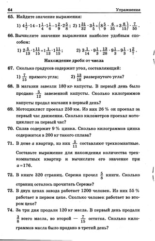 64 Упражнения
65. Найдите значение выражения:
’ 7 4 6 9 8 32 5  9 35 15/ 50
66. Вычислите значение выражения наиболее удобным спо­
собом:
' 13 15 13 1 5 ’ ; 14 3 28 3 3 7
Нахождение дроби от числа
67. Сколько градусов содержит угол, составляющий:
1 ) ~~~~ п р я м о г о у г л а ; 2 ) АЦ- р а з в е р н у т о г о у г л а ?
15 18
68. В магазин завезли 180 кр- капусты. В первый день было
продано ■— завезенной капусты. Сколько килограммов
капусты продал магазин в первый день?
69. Мотоциклист проехал 250 км. Из них 26 % он проехал за
первый час движения. Сколько километров проехал мото­
циклист за первый час?
70. Сплав содержит 9 % цинка. Сколько килограммов цинка
содержится в 200 кг такого сплава?
71. В доме а квартир, из них составляют трехкомнатные.
Составьте выражение для нахождения количества трех­
комнатных квартир и вычислите его значение при
а =176.
72. В книге 320 страниц. Сережа прочел § книги. Сколько
страниц осталось прочитать Сереже?
73. В двух цехах завода работает 1200 человек. Из них 55 %
работает в первом цехе. Сколько человек работает во вто­
ром цехе?
74. За три дня продали 120 кг масла. В первый день продали
о 7 -
£ всего масла, во второй — остатка. Сколько кило-
8 15
граммов масла было продано в третий день?
 
