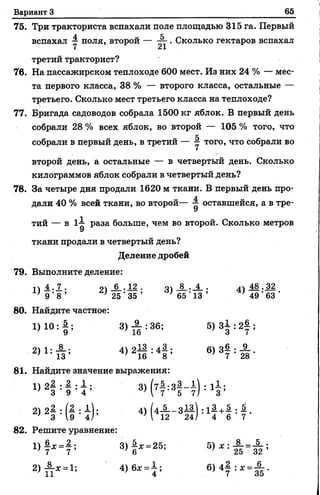 Вариант 3 65
75. Три тракториста вспахали поле площадью 315 га. Первый
вспахал у поля, второй — — . Сколько гектаров вспахал
третий тракторист?
76. На пассажирском теплоходе 600 мест. Из них 24 % — мес­
та первого класса, 38 % — второго класса, остальные —
третьего. Сколько мест третьего класса на теплоходе?
77. Бригада садоводов собрала 1500 кг яблок. В первый день
собрали 28 % всех яблок, во второй — 105 % того, что
собрали в первый день, в третий — ^ того>что собрали во
второй день, а остальные — в четвертый день. Сколько
килограммов яблок собрали в четвертый день?
78. За четыре дня продали 1620 м ткани. В первый день про­
дали 40 % всей ткани, во второй— 1 оставшейся, а в тре­
тий — в Раза больше, чем во второй. Сколько метров
ткани продали в четвертый день?
Деление дробей
79. Выполните деление:
л 4 . 7 . :п _ 6 ..1 2 . о_8_._4_. л ч М - 32
} 9 ‘ 8 ’ ’ 25 ' 35 ’ ' 6 5 '1 3 ’ ' 49 ' 63 ‘
80. Найдите частное:
1 ) 1 0 : | ; 3 ) А : 3 6 ; 5 ) З д : 2у ;
2) 1: * ; 4 ) 2 Ц : 4 | ; 6) 34 : £ .
I .
3 ’
81. Найдите значение выражения:
2) 2| : ( § : ! ) ; 4) (4А - З Ц ) : 1|+
82. Решите уравнение:
!> 7* = 7 ; 3 )§ * .2 5 ;
 