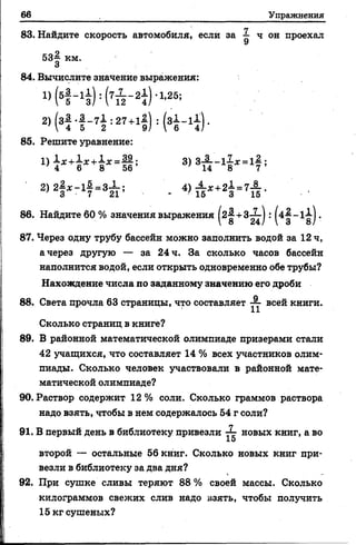 66 Упражнения
83. Найдите скорость автомобиля, если за 1 ч он проехал
53^ км.
3
84. Вычислите значение выражения:
85. Решите уравнение:
86. Найдите 60 % значения выражения + : ^ 4 ^ -іі
87. Через одну трубу бассейн можно заполнить водой за 12 ч,
а через другую — за 24 ч. За сколько часов бассейн
наполнится водой, если открыть одновременно обе трубы?
Нахождение числа по заданному значению его дроби
Сколько страниц в книге?
89. В районной математической олимпиаде призерами стали
42 учащихся, что составляет 14 % всех участников олим­
пиады. Сколько человек участвовали в районной мате­
матической олимпиаде?
90. Раствор содержит 12 % соли. Сколько граммов раствора
надо взять, чтобы в нем содержалось 54 г соли?
91. В первый день в библиотеку привезли — новых книг, а во
15
второй — остальные 56 книг. Сколько новых книг при­
везли в библиотеку за два дня?
92. При сушке сливы теряют 8 8 % своей массы. Сколько
килограммов свежих слив надо взять, чтобы получить
15 кг сушеных?
88. Света прочла 63 страницы, что составляет — всей книги.
 