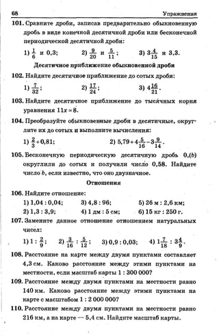 68 Упражнения
101. Сравните дроби, записав предварительно обыкновенную
дробь в виде конечной десятичной дроби или бесконечной
периодической десятичной дроби:
1 )1 и 0,8; 2 ) ' £ И А ; 3 ) З А и 3,3.
Десятичное приближение обыкновенной дроби
102. Найдите десятичное приближение до сотых дроби:
2> ё 5 8М Й -
103. Найдите десятичное приближение до тысячных корня
уравнения 11* = 8.
104. Преобразуйте обыкновенные дроби в десятичные, округ­
лите их до сотых и выполните вычисления:
1)|+0,81; 2)5,79 +4-|--ЗА-.
3 16 14
105. Бесконечную периодическую десятичную дробь 0,(Ь)
округлили до сотых и получили число 0,58. Найдите
число Ь, если известно, что оно двузначное.
Отношения
106. Найдите отношение:
1)1,04:0,04; 3)4,8:96; 5) 26 м :2,6 км;
2) 1,3 : 3,9; 4) 1дм : 5 см; 6) 15 кг :250 г.
107. Замените данное отношение отношением натуральных
чисел:
1)1 * > & ■ ■ & 3) 0,9 : 0,03; 4).I X ; 3|.
108. Расстояние на карте между двумя пунктами составляет
4,3 см. Каково расстояние между этими пунктами на
местности, если масштаб карты 1: 300 000?
109. Расстояние между двумя пунктами на местности равно
140 км. Каково расстояние между этими пунктами на
карте с масштабом 1 : 2 000 000?
110. Расстояние между двумя пунктами на местности равно
216 км, а на карте — 5,4 см. Найдите масштаб карты.
 