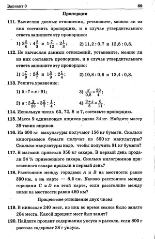 Вариант 3 69
Пропорции
111. Вычислив данные отношения, установите, можно ли из
них составить пропорцию, и в случае утвердительного
ответа, запишите эту пропорцию:
1) 3| : 4| и 1 ^ : 2 i ; 2) 11,2 : 0,7 и 12,8 : 0,8.
112. Не вычисляя данных отношений, установите, можно ли
из них составить пропорцию, и в случае утвердительного
ответа запишите эту пропорцию:
1) 1| : 2| и l| : 2i ; 2) 10,8 :0,6 h 13,4 : 0,8.
113. Решите уравнение;
1 )5 :7 = *:91; 3) =
2) а : 2-2-= 3—: - ; 4) ! ± 2 =JL.
' 23 7 4 ’ 7 8 11
114. Используя числа 63, 72, 8 и 7, составьте пропорцию.
115. Масса 9 одинаковых ящиков равна 24 кг. Найдите массу
39 таких ящиков.
116. Из 600 кг макулатуры получают 156 кг бумаги. Сколько
килограммов бумаги получат из 550 кг макулатуры?
Сколько макулатуры надо, чтобы получить 91 кг бумаги?
117. В магазин привезли 350 кг сахара. В первый день прода­
ли 24 % привезенного сахара. Сколько килограммов при­
везенного сахара продали в первый день?
118. Расстояние между городами А и В на местности равно
390 км, а на карте — 6,5 см. Каково расстояние между
городами С TS.D на этой карте, если расстояние между
ними на местности равно 480 км?
Процентное отношение двух чисел
119. В кинозале 240 мест, из них во время сеанса было занято
204 места. Какой процент мест был занят?
120. Найдите процент содержания уксуса в рассоле, если 800 г
рассола содержат 28 г уксуса.
 