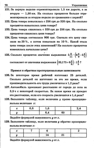 70 Упражнения
121. За первую неделю отремонтировали 1,5 км дороги, а за
вторую — 1,86 км. На сколько процентов больше отре­
монтировали за вторую неделю по сравнению с первой?
122. Цена товара повысилась с 256 грн до 320 грн. На сколько
процентов повысилась цена товара?
123. Цена товара снизилась с 320 грн до 256 грн. На сколько
процентов снизилась цена товара?
124. Цена товара составляла 900 грн. Сначала его цену сни­
зили на 20 %, а потом повысили на 10 %. Какой стала
цена товара после этих изменений? На сколько процентов
изменилась начальная цеиа?
125. Сколько процентов значение выражения 5 ~ ■
составляет от значения выражения |20,175+8^| : 1-- ?
Прямая и обратная пропорциональные зависимости
126. За некоторое время рабочий изготовил 25 деталей.
Сколько деталей он изготовит за это же время, если
производительность его труда увеличится в 1,2 раза?
127. Автомобиль проезжает расстояние от города до села за
3,5 ч с некоторой скоростью. За какое время он проедет
это расстояние, если его скорость увеличится в 1,4 раза?
128. Заполните таблицу, если величина у прямо пропорцио­
нальна величине х:
X 0,8 1,6 2,4
У 6,4 60
Задайте формулой зависимость у от х.
129. Заполните таблицу, если величина у обратно пропорцио­
нальна величине х:
X 7 6 2
У 14 21
Задайте формулой зависимость у от х.
 