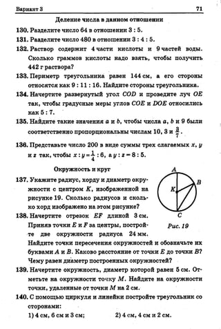 Вариант 3 71
Деление числа в данном отношении
130. Разделите число 64 в отношении 3 :5 .
131. Разделите число 480 в отношении 3 :4 :5 .
132. Раствор содержит 4 части кислоты и 9 частей воды.
Сколько граммов кислоты надо взять, чтобы получить
442 г раствора?
133. Периметр треугольника равен 144 см, а его стороны
относятся как 9 :1 1 :1 6 . Найдите стороны треугольника.
134. Начертите развернутый угол COD и проведите луч ОЕ
так, чтобы градусные меры углов СОЕ и DOE относились
как 5 :7 .
135. Найдите такие значения а и Ь, чтобы числа а, Ьи 9 были
О
соответственно пропорциональны числам 10, 3 и * .
136. Представьте число 200 в виде суммы трех слагаемых х, у
и г так, чтобы х : у =1 : 6, а у : г = 8 : 5.
Окружность и круг А
137. Укажите радиус, хорду и диаметр окру­
жности с центром К, изображенной на
рисунке 19. Сколько радиусов и сколь­
ко хорд изображено на этом рисунке?
138. Начертите отрезок EF длиной 3 см. С
Приняв точки Е и F за центры, построй- р ис. 19
те две окружности радиуса 24 мм.
Найдите точки пересечения окружностей и обозначьте их
буквами Л и В. Каково расстояние от точки Е до точки В?
Чему равен диаметр построенных окружностей?
139. Начертите окружность, диаметр которой равен 5 см. От­
метьте на окружности точку М. Найдите на окружности
точки, удаленные от точки М на 2 см.
140. С помощью циркуля и линейки постройте треугольник со
сторонами:
1) 4 см, 6 см и 3 см; 2) 4 см, 4 см и 2 см.
 