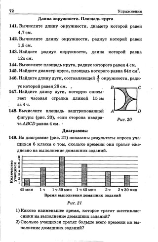 72 Упражнения
Длина окружности. Площадь круга
141. Вычислите длину окружности, диаметр которой равен
4,7 см.
142. Вычислите длину окружности, радиус которой равен
1,5 см.
143. Найдите радиус окружности, длина которой равна
12тгсм.
144. Вычислите площадь круга, радиус которого равен 4 см.
145. Найдите диаметр круга, площадь которого равна 64л: см2.
146. Найдите длину дуги, составляющей 1 окружности, ради­
ус которой равен 28 см. ,
147. Найдите длину дуги, которую описы­
вает часовая стрелка длиной 15 см
за 4 ч.
148. Вычислите площадь заштрихованной
фигуры (рис. 20), если сторона квадра­
таАВС1) равна 4 см.
Диаграммы
149. На диаграмме (рис. 21) показаны результаты опроса уча­
щихся 6 класса о том, сколько времени они тратят еже­
дневно на выполнение домашних заданий.
И №
Ь Vи X
£ *
= =
§ *
«Г.
45 мин 1ч 1 ч 30 мин 1 ч 45 мин 2 ч 2 ч 30 мин
Время выполнения домашних заданий
Рис. 21
1) Каково наименьшее время, которое тратят шестиклас­
сники на выполнение домашних заданий?
2) Сколько учащихся тратят больше всего времени на вы­
полнение домашних заданий?
 