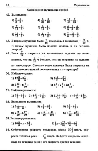 10 Упражнения
Сложение и вычитание дробей
47. Вычислите:
'З 8 ’ } 35 10 ’ ' 48 36’
оч _7 3. • к _8 Д . о 4 2 . 4 .
} 12 8 ’ } 15 9 ’ 5 3 15’
4 6 8 ’ ; 15 12 ’ '8 12 6
48. В первом кувшине было ^ л молока, а во втором — ^ л.
В каком кувшине было больше молока и на сколько
литров?
Г7
49.. Ваня ч затратил на выполнение задания по мате-
матикё, что на ^ ч больше, чем он затратил на задание
по литературе. Сколько всего времени Ваня затратил на
выполнение заданий по математике и литературе?
50. Найдите сумму:
1) 12§ +81 ;
2>3Й +6й ! 4 )8 | + 7| +1 2 Х .
51. Найдите разность:
1)7| ^ 3| ; 2) 8А _ бХ ; 3)1111-51; 4 ) 9 $ - * % .
52. Выполните вычитание;
1 )3А ~ Ь 3) 4 | -1 ± ; 5 )9 1 -4 # ;
7 16 8 7 9 9 6
2) 7—— 5— ; 4)8-5— 1-42-; 6)6-1—2-И.
. 20 30’ } 36 108’ ' 32 48
53. Решите уравнение:
1 > Ю §-* = 7 § ; 2 )(« -2 1 ) +з| -4 | .
54. Собственная скорость теплохода равна 20-1 км/ч, ско-
ш
ГГрость течения реки — 1-£ км/ч. Найдите скорость тепло-
О
хода по течению реки и его скорость против течения.
 