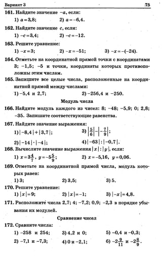 Вариант 3 75
161. Найдите значение -а, если:
1) а = 3,8; 2) а = -6,4.
162. Найдите значение с, если:
1) -с = 3,4; 2 ) -с =-12.
163. Решите уравнение:
1)-ж = 3; 2 ) -ж = -51; 3) -ж = -(-24).
164. Отметьте на координатной прямей точки с координатами
3; -1,5; -5 и точки, координаты которых противопо­
ложны этим числам.
165. Запишите все целые числа, расположенные на коорди­
натной прямой между числами:
■I)-5,4 и 2,7; 2)-256,4 и -250.
Модуль числа
166. Найдите модуль каждого из чисел: 8; -48; -5,9; 0; 2,8;
-35. Запишите соответствующие равенства.
167. Найдите значение выражения:
1) I-8,4 |+ 13,71; 3)
2) |-14 |- 1—4 |; 4) |-6 3 1: |-0 ,7 1.
168. Вычислите значение выражения х:у, если:
1) ж= 3±, г/=-5 | ; 2) ж= -5,16, у =0,06.
169. Отметьте на координатной прямой числа, модуль кото­
рых равен:
1)3; 2)3,5; 3)5.
170. Решите уравнение:
.1) |*|= 9; 2) |ж|——1; 3)|-ж| =4,8.
171. Расположите числа 2,7; 4; -7,2; 0,9; -2,3 в порядке убы­
вания их модулей.
Сравнение чисел
172. Сравните числа:
1) -258 и 254; 3) 4,2 и 0; 5) -0,4 и -0,3;
5 7
6 9
 