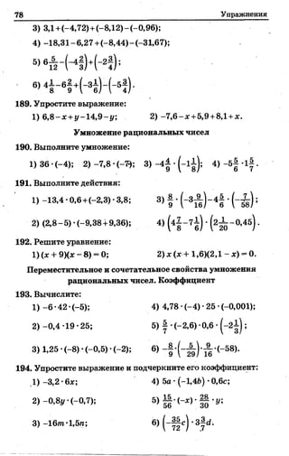 78 Упражнения
3) ЗД+(-4,72)+(-8,12)-(-0,96);
4) -18,31-6,27+(-8,44)-(-31,67);
5>6й - К ) +Н ) ;
б>4| - 61 +Н ) - И ) -
189. Упростите выражение:
1) 6,8~х +у -1 4 ,9 -у; 2 )-7 ,6 -ж +5,9+ 8,1+ж.
Умножение рациональных чисел
190. Выполните умножение:
1) 36 •(-4); 2) -7,8 •(-7* 3) -4^ •(-1^); 4) -5 1 -1|.
191. Выполните действия:
1) -13,4-0,6 +<-2,3)-3,8; 3) § •(-3Л ) - 4 § ■( - Х ) ;
2) (2,8-5)-(-9,38+ 9,36); 4) (4| ~ 7б) ' (2^ ~ ° ’45) '
192. Решите уравнение:
1) (ж+ 9)(ж - 8) = 0; 2)х (ж+ 1,6X2,1 - ж) - 0.
Переместительное и сочетательное свойства умножения
рациональных чисел. Коэффициент
193. Вычислите:
1) -6 •42 •(-5); 4) 4,78 •(-4) •25 ■(-0,001);
2) -0,4 -19 •25; 5) | •(-2,6) •0,6 •(-2 ^ );
3) 1,25 •(-8) •(-0,5) •(-2); 6) -§•(” )*~ -(-5 8 ).
194. Упростите выражение и подчеркните его коэффициент:
1) -3,2 •6ж; 4) 5а •(-1,46) •0,6с;
2) -0,8у •(-0,7); 5) ||-(-ж) • -у;
3 ) -1 6 т -1,5/1; 6) ( - Ц с ) - З ^ .
 