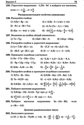 Вариант 3 79
195. Упростите выражение -1,25с •8<2 и найдите его значение,
еСЛИ С= —1“ 7, ё = 1~-.
26 9
Распределительное свойство умножения
196. Раскройте скобки:
1) 4 (5*+ 9у-г); 4) (-2,6а -6 + 1,4с) •(~/п);
2) - 6 (-а -86 +7с); 5)-0,7га (7а - 2,1 + 5£);
3) (6р-га-4т)-(-1,6); 6) - 2 4 ^ * + 0,5г/-|г-0,з).
197. Вынесите за скобки общий множитель:
1) 7х+7у 2) 10а6+36с-6; 3) 12тр-16пр.
198. Раскройте скобки и упростите выражение:
1) (* +7,8)-(8,1 + *); 3) -(7 ,2 -т +*) +(5,3+А);
2) -(6,3- у ) -(9,1 +у); 4) (6 -с -4 ,8 )-(-с -6 -4 ,8 ).
199. Приведите подобные слагаемые:
1) 8*-17*-19*+21*; 4 )-5,6с + 4,8 + 8,2с - 9,1;
2) -9г/+12г/+41г/-171/; 5) 4,6т. +8,Зге- 5,1- 8,3/п- 6,4га;
3) 2,6а-5,46- а + 26; 6) — а+Н - ^ а —^-Ь.
3 6 8 12
200. Раскройте скобки и приведите подобные слагаемые:
1) 9 (7*-6)-18*; 4) 2,8 (56-6 а )-(76-8а) •1,2;
2) 7а-6(19-а); 5) ~(-4,9-5,8с)-(3,1с-5,6);
3)0,8 (6* -2 ) +1,6(х-4 ); 6) § ( 2 ^ а - а ^ - Х ^ а - в ^ ь ) .
201. Найдите значение выражения:
1) 0,6 (4г/-18) - 0,4 (5- 71/) при у = 2 ^ ;
2) 5-7 (12-с ) +3-7 ( - с - 8) при с = -0,4.
4 ' 4
202. Найдите значение выражения 6а-(За-96), если
а +36= -0,6.
Деление рациональных чисел
203. Выполните деление:
1) 18 : ( - 6); 2) -70,98 : (-14); 3) -| | : (-Ц); 4) - 1 ^ : 7^ .
 