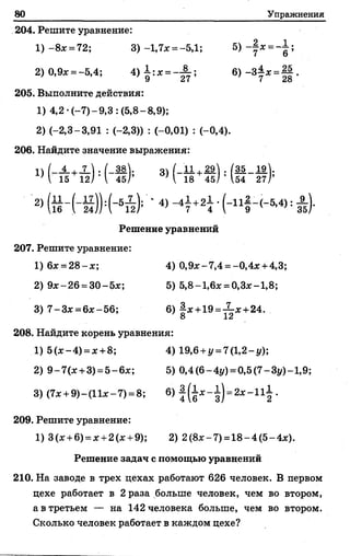 80 Упражнения
204. Решите уравнение:
_ 2 Г=_1.1) - 8* = 72; 3)-1,7* =-5,1; 5)-■** =
2) 0,9* = -5,4; 4 )1 ;* = - ^ ; б)-3 ± * =||.
205. Выполните действия:
1) 4,2-(-7)-9,3: (5,8- 8,9);
2) (-2,3-3,91 : (-2,3)) : (-0,01) : (-0,4).
206. Найдите значение выражения:
« ( - ^ Й М - Й > 3> Н § +5 М й - #
2> ( й - ( - Й ) : ( - 5й ) ; ‘ 4> - 47 +27 • : А ) -
Решение уравнений
207. Решите уравнение:
1) 6* = 28-*; 4) 0,9*-7,4 = -0,4*+ 4,3;
2) 9*-26 = 30-5*; 5) 5,8-1,6* = 0,3*-1,8;
3) 7 -3 * = 6*-56; 6) § * +19 =Х * +24.
8 12
208. Найдите корень уравнения:
1) 5 (*-4 ) = * +8; 4) 19,6 + 1/ = 7(1,2-у);
2) 9 -7 (* +3) =5 -6 *; 5) 0,4(6-4г/) = 0,5(7-Зу)-1,9;
3) (7*+ 9)-(11*-7) = 8; 6) | (1 * -1 ) = 2* - П | .
209. Решите уравнение:
1) 3(* +6)= * +2(* +9); 2) 2(8* -7 ) =18-4(5-4*).
Решение задач с помощью уравнений
210. На заводе в трех цехах работают 626 человек. В первом
цехе работает в 2 раза больше человек, чем во втором,
а в третьем — на 142 человека больше, чем во втором.
Сколько человек работает в каждом цехе?
 