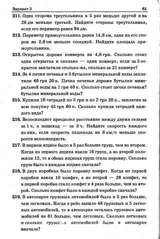 Вариант З 81
211. Одна сторона треугольника в 5 раз меньше другой и на
28 дм меньше третьей. Найдите стороны треугольника,
если его периметр равен 84 дм.
212. Периметр прямоугольника равен 14,8 см, одна из его сто­
рон на 2,6 см меньше соседней. Найдите площадь пря­
моугольника.
213. Открытка дороже конверта на 4,8 грн. Сколько стоит
одна открытка и сколько — один конверт, если за 5 от­
крыток заплатили столько же, сколько за 21 конверт?
214. За 4 пачки печенья и 3 бутылки минеральной воды запла­
тили 46 грн 20 к. Пачка печенья дороже бутылки мине­
ральной воды на 1 грн 40 к. Сколько стоит пачка печенья?
бутылка минеральной воды?
215. Купили 16 тетрадей по 3 грн и по 2 грн 20 к., заплатив за
всю покупку 45 грн 60 к. Сколько купили тетрадей каж­
дого вида?
216. Велосипедист преодолел расстояние между двумя селами
за 1 ч, а пешеход — за 3 ч. Найдите скорость каждого
из них, если скорость пешехода на 8 км/ч меньше ско­
рости велосипедиста.
217. В первом ящике было в 5 раз больше груш, чем во втором.
Когда из первого ящика взяли 16 груш, а во второй поло­
жили 12, то в обоих ящиках груш стало поровну. Сколько
груш было в каждом ящике сначала?
218. В двух коробках было поровну конфет. Когда из первой
коробки взяли 10 конфет, а из второй — 28 конфет, то
в первой коробке стало конфет в 4 раза больше, чем во вто­
рой. Сколько конфет было в каждой коробке сначала?
219. В автопарке грузовых автомобилей было в 5 раз больше,
чем легковых. Когда в рейс вышло 48 грузовых и 5 легко­
вых автомобилей, то в автопарке осталось грузовых авто­
мобилей на 61 больше, чем легковых. Сколько легковых
и сколько грузог г.х автомобилей было в автопарке
вначале?
 