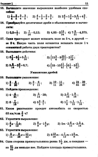 Вариант I
55. Вычислите значение выражения наиболее удобным спо­
собом:
1) 1 + 2 + 1 + 3 . 2 )4 + 1 + 2 + 3. з ) 21+1^+3-4-+4^ .
' 4 6 4 5 ; 5 3 3 5 7 9 11 7
5в. Прообразуйте десятичные дроби в обыкновенные И ВЫЧИС­
ЛИТ«:
1 )0 ,2 + !; 2) ^ -0 ,1 2 ; 3)4,85-2||; 4 )7 ^ -4 ,3 7 5 .
57. Одмж тракторист может вспахать поле за 5 ч, а другой —
ей 8 ч. Какую часть поля останется вспахать после 1 ч
лоямоотнойработы двух трактористов?
58. Выполните действия:
1, * Ь Н +5й ; 3> К - 9# М 1 ;
2, ,Х - г 1 +в,7; 4)(18-10|)-(б|-3|).
Умножение дробей
59. Выводите умножение:
1 ) 1 . А ; 2) £•-§-; 3 ) 1 0 . ! ! ; 4) 24. М .
' в 20 7 И ’ 11 26 1 65 40
60. Найдите произведение:
!> < • £ ! 3)Х -28; 5 ) 2 ^ . ^ ;
2 > в - Х , 4 )5 | -4 ;
61. Кокое расстояние проедет автомобиль со скоростью
63 км/ч аа ч?
О
62. Упростите выражение:
63. Упростите выражение:
'> и х ^ х + к 1 '- 2> 81§ “ - 4Й т + 5 | т -
64. Одна сторона прямоугольника равна 3^ дм, а соседняя —
У
на ^ дм меньше нее. Найдите площадь прямоугольника.
03
 