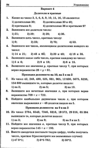 84 Упражнения
Вариант 4
Делители и кратные
1. Какие из чисел 3, 5, 6, 8, 9, 10, 15, 16,18 являются:
1) делителями 30; 3) делителями 30 и 40;
2) кратными 8; 4) делителями 36 и кратными 9?
2. Запишите все делители числа:
1)21; 2)29; 3)20; 4)36.
3. Запишите пять чисел, кратных числу:
1)9; 2)23; 3)70; 4)53.
4. Запишите все числа, являющиеся делителями каждого из
чисел:
1) 14 и 21; 2) 48 и 60; 3) 20 и -40; 4) 18 и 35.
5. Запишите какое-либо число, кратное каждому из чисел:
1)5 и 6; 2)9 и 18; 3)6 и 15.
6. Запишите все значения у, кратные числу 7, при которых
верно неравенство 28 < у < 61.
Признаки делимости на 10, на 5 и на 2
7. Из чисел 42, 248, 480, 525, 881, 965, 12 830, 5675, 8238,
154 600 выпишите те, которые делятся надело:
1)на2; 2) на 5; 3)на10.
8. Запишите все нечетные значения х, при которых верно
неравенство 709 < х < 722.
9. Найдите наибольшее двузначное число х, при котором
значение выражения х - 48 делится нацело на 5.
Признаки делимости на 9 и на 3
10. Из чисел 2784, 6543, 7346, 8316, 19 572, 29 316, 65 384
выпишите те, которые делятся нацело:
1)наЗ; 2) на 9; 3) на Зина 2.
11. Найдите все значения а, кратные числу 9, при которых
верно неравенство 145 < а < 180.
12. Вместо звездочки поставьте такую цифру, чтобы получить
число, кратное 3(рассмотрите все возможные случаи):
1) 47 8*1; 2)6*5 782; 3)50*2.
 