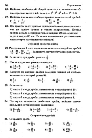 86 Упражнения
26. Найдите наибольший общий делитель и наименьшее об­
щее кратное чисел а и Ь, если а = 23•З2•52 и Ъ—24•3•5.
27. Найдите наименьшее общее кратное знаменателей дробей:
1У-±- и А - И „ 25
) 25 15 ’ * 32 48'
28. Две группы велотуристов одновременно отправились в по­
ход из одного пункта в одном направлении. Первая
группа делала остановки через каждые 20 км, а вторая —
через каждые 30 км. На каком наименьшем расстоянии от
места старта их остановки совпадут?
Основное свойство дроби
29. Разделите на 7 числитель и знаменатель каждой из дробей
7 7 , ^г, тУ;, - 7- . Запишите соответствующие равенства.
21 о5 70 140
30. Запишите три дроби, равные 1 .
31. Какие из данных равенств неверны:
1 42 _ 3 . о 15 . 3 . о 7 _ 56 . 15 _ 45 о
' 70 5 ’ ' 45 9 ’ ' 8 7 2 ’ 4 8 48
32. Каждую из данных дробей замените равной ей дробью,
знаменатель которой равен 54:
1 )§ ; 2) | ; 3 ) § ; 4) А ; 5)А .
33. Запишите:
1) число 1 в виде дроби, знаменатель которой равен 35;
2) число 9 в виде дроби, знаменатель которой равен 13;
3) число 6 в виде дроби, знаменатель которой равен 8.
34. Пользуясь основным свойством дроби, найдите значе­
ние х, при котором верно равенство:
п * _ 3 . оч 7__ 42 . о 1__ 8 . л 25 _ х
8 _ 24 ’ ле_ 54 ’ 3 ) 5 ~ х ’ 4 ) б6~12’
Сокращение дробей
35. Сократите дробь:
^ 5> ^ 7> ш ;
■ 2>&* 4> § ; 6 )1 т; 8>ш•
 