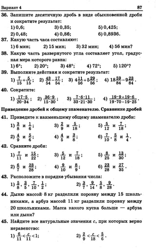 Вариант 4 87
36. Запишите десятичную дробь в виде обыкновенной дроби
и сократите результат:
1)0,6; 3)0,35; 5)0,425;
2) 0,48; 4) 0,86; 6) 0,8936.
37. Какую часть часа составляют:
1)6 мин; 2) 15 мин; 3)32 мин; 4) 56 мин?
38. Какую часть развернутого угла составляет угол, градус-
. ная мера которого равна:
1)6°; 2)20°; 3)48°; 4)72°; 5)120°?
39. Выполните действия и сократите результат:
1) Х +_Й_; 2 ) !2 _ И ; 3)411+5.29; 4) 18— - 9 — .
1 5 1 5 5 4 5 4 ’ ' 5 6 5 6 ’ ’ 8 4 8 4
40. Сократите:
Тч 17-5 . оч 36-9 . оч 7-6-11 . ц 19-9 + 19-6
' ' 2 0 - 3 4 ’ ’1 5-30 ’ ’ 3 3-21-30 ’ ' 1 9-70-19-2 5'
Приведение дробей к общему знаменателю. Сравнение дробей
41. Приведите к наименьшему общему знаменателю дроби:
« 1 И Ь
3)
2
9
5)
5
1 2
и х .
1 8 ’
2> ? и ! ;
4)
4
5
6)
7 5
1 0 ’ 8
Сравните дроби:
1 ) 1 и й .
1 } 1 1 И 2 2 ’
3) 5
1 2 и
5)
8
2 5
и 1 3 .
3 0 ’
о  6_ т . 2 3 .
2 ) 7 И 2 8 ’
4) 9
1 0
6)
2 3
2 8
и 2 7
3 5 ’
43. Расположите в порядке убывания числа:
п 5 3 _7_ 1 . 9 4 3 _9_ 1 _9_
' 8 ’ 5 ’ 1 0 ’ 2 ’ ' 7 ’ 1 4 ’ 8 ’ 2 8 '
44. Дыню массой 8 кг разделили поровну между 15 школь­
никами, а арбуз массой 11 кг разделили поровну между
20 школьниками. Масса какого куска больше — арбуза
или дыни?
45. Найдите все натуральные значения с, при которых верно
неравенство:
, 4 6 , С П . <44 2 . С . 5
 