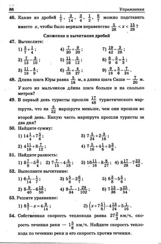 88 Упражнения
46. Какие из дробей 1 , А , } , ^ , у можно подставить
вместо х, чтобы было верным неравенство А с х < ?
28 28
Сложение и вычитание дробей
47. Вычислите:
п 5 + 1 - 4ч Л +_§-. 7) 1£ __3_.
* 7 4 ’ ' 30 20 ’ ’ 42 28 ’
о _7___ 3_ . с Ц .__ 5_ . о 5.+ ! •
' 15 10 ’ ^16 12 ’ ' 9 6 3 ’
оч 11 4 . с 5 . 4 . п 9 . 5 7
*1 8 9 ’ * 18 27 ’ * 16 6 24 *
48. Длина шага Юры равна А м> а длина шага Саши — А м.
У кого из мальчиков длина шага больше и на сколько
метров?
17
49. В первый день туристы прошли туристического мар-
48
к
шрута, что на «—г маршрута меньше, чем они прошли во
Ой
второй день. Какую часть маршрута прошли туристы за
два дня?
50. Найдите сумму:
1 )Н | +7|; 3>7£ +2й г
2)411+8Х ; 4 )7 А +41+з|.
51. Найдите разность:
1) 8 1 - 6} ; 2) 7 Х - 4 А ; 3) 1 6 ^ -8 А ; 4) 811_ 7||.
52. Выполните вычитание:
Ч 6П - 7 ; 3)5| - 2? ; 5> 8| " 51 ;
2) 8-§-_б И ; 4) 9-Х-1-22-; 6)712—3 ^ .
40 5 0 ’ ' 34 1 0 2 ’ ’ 36 54
53. Решите уравнение:
1>8|-* =4 А : 2).(х +7 | )-4 ^ = 5 Х .
9
54. Собственная скорость теплохода равна 27^ км/ч, ско-
О
рость течения реки — 1-^ км/ч. Найдите скорость тепло-
6
хода по течению реки и его скорость против течения.
 
