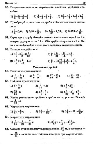 Вариант 4 89
55. Вычислите значение выражения наиболее удобным спо­
собом:
1> ! +£ +1 + £ : 2 ) 1 +г + 1 +| ; 3) з£ + б | +4±±+4І' 8 9 8 9 7 6 6 7 9 7 13 9
56. Преобразуйте десятичные дроби в обыкновенные и вычис­
лите:
1) 1 -0 ,6 ; 2) 0,34 +А ; 3) 7 ^ -4 ,5 5 ; 4) 5 ,3 7 5 -1 ^ .
57. Через одну трубу бассейн можно наполнить водой за 9 ч,
а через другую — за 11 ч. Обе трубы открыли на 1 ч. Ка­
кая часть бассейна после этого осталась незаполненной?
58. Выполните действия:
Ц 6 | -3 1 +3Х ; 3) (1 в А -8А ) - в 4
7 ’
2) 81 +в £ -4 ,3 ; 4)(1 9 -81 ) - ( 4 § - 2§ ).
Умножение дробей
59. Выполните умножение:
п 1 . 1 . 9 * 5 . 7 . 44.37. М - 4Л 27,. 35
} 25 56 ’ } 6 9 ’ ' 88 37 ’ ' 56 81 '
60. Найдите произведение:
1) 8 ' А ; 3) н : 44; 5> 4? ' 21 ;
2) § ■ * 4 ) 7 1 - 1 ; в ) л Х - з 1 -1|.
61. Какое расстояние пройдет корабль со скоростью 24 км/ч
т 1 2 Ч?
62. Упростите выражение:
1 )1 а .|й; . 2) з 1 с - ^ ; 3)84и1-ЗЛ-4|р..
63. Упростите выражение:
2>Ф +2т ^ - 41 ^
64. Одна из сторон прямоугольника равна 2-§- м, а соседняя —
8
на Ц- м меньше нёе. Найдите площадь прямоугольника.
 