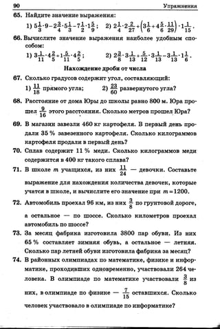 90 Упражнения
65. Найдите значение выражения:
} 3 4 3 2 9 ’ ' 4 27 Г б 6 29/ 15
66. Вычислите значение выражения наиболее удобным спо­
собом:
1) 3— '4—+1— -4:—; 2) 2^-3-1-+-§ ..з Х _ з Х .1 1 .
' И 5 11 5 ’ > 8 13 12 13 13 6
Нахождение дроби от числа
67. Сколько градусов содержит угол, составляющий:
11 24
1) — прямого угла; 2) развернутого угла?
18 60
68. Расстояние от дома Юры до школы равно 800 м. Юра про­
шел А этого расстояния. Сколько метров прошел Юра?
69. В магазин завезли 460 кг картофеля. В первый день про­
дали 35 % завезенного картофеля. Сколько килограммов
картофеля продали в первый день?
70. Сплав содержит 11 % меди. Сколько килограммов меди
содержится в 400 кг такого сплава?
71. В школе т учащихся, из них ^ — девочки. Составьте
выражение для нахождения количества девочек, которые
учатся в школе, и вычислите его значение при иг= 1200.
72. Автомобиль проехал 96 км, из них §■ по грунтовой дороге,
8
а остальное — по шоссе. Сколько километров проехал
автомобиль по шоссе?
73. За месяц фабрика изготовила 3800 пар обуви. Из них
65 % составляет зимняя обувь, а остальное — летняя.
Сколько пар летней обуви изготовила фабрика за месяц?
74. В районных олимпиадах по математике, физике и инфор­
матике, проходивших одновременно, участвовали 264 че­
ловека. В олимпиаде по математике участвовали ^ из
8
гг
них, в олимпиаде по физике — оставшихся. Сколько
15
человек участвовало в олимпиаде по информатике?
 