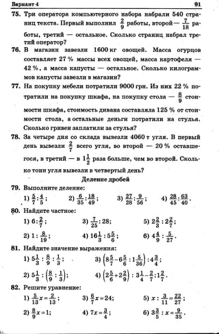 Вариант 4 91
75. Три оператора компьютерного набора набрали 540 стра-
л 7
ниц текста. Первый выполнил —работы, второй— ра-
9 18
боты, третий — остальное. Сколько страниц набрал тре­
тий оператор?
76. В магазин завезли 1600 кг овощей. Масса огурцов
составляет 27 % массы всех овощей, масса картофеля —
42 %, а масса капусты — остальное. Сколько килограм­
мов капусты завезли в магазин?
77. На покупку мебели потратили 9000 грн. Из них 22 % по­
тратили на покупку шкафа, на покупку стола — ^ стои­
мости шкафа, стоимость дивана составляла 125 % от стои­
мости стола, а остальные деньги потратили на стулья.
Сколько гривен заплатили за стулья?
78. За четыре дня со склада вывезли 4060 т угля. В первый
о
день вывезли у всего угля, во второй — 20 % оставше­
гося, в третий — в 1-і раза больше, чем во второй. Сколь-
ко тонн угля вывезли в четвертый день?
Деление дробей
79. Выполните деление:
11 -§-•А - 91 6 . 18 . о 27 . 9 . /| 28 . 63
< 7 ' 5 ’ ' 35 *49 ’ } 28 ' 56 ’ } 45 ‘ 40 *
80. Найдите частное:
1) б : 7 ; 3) Й :28; 5 )2 § :2 | ;
2) 1 : £ ; 4 )1 6 І :5 | ; 6) 4^ :
7 19 ’ 3 6 ' 9 27
81. Найдите значение выражения:
Ц 5 І : § ф І , К - * | : і £ ) : «
2)5Н 1 : й ; 4>(21 +21)
82. Решите уравнение:
3 .
4 ’
4 7
3)?*=24; 5>*: П=1?;
2 )| х =1; 4)7* =} ; 6) 3} : * = А .
 
