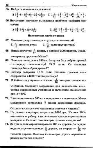 12 Упражнения
65. Найдите значение выражения:
1) .5 1 -2 1 .2Ц ; 2) I X . з | -(2| +з| •X ) . |.
66. Вычислите значение выражения наиболее удобным спо­
собом:
1) 3| .2А +2І . 2А ; 2) 2| . 7І +1 1 . 7l _ 7l . i l .
Нахождение дроби от числа
67. Сколько градусов содержит угол, составляющий:
1) прямого угла; 2) '-Ц- развернутого угла?
Xи сА}
68. Миша прочитал книги, в которой 300 страниц. Сколь-
15
ко страниц прочитгш Миша?
69. Площадь поля равна 650 га. За сутки был собран урожай
с площади, составляющей 24 % поля. Со скольких
гектаров был собран урожай?
70. Раствор содержит 18 % соли. Сколько граммов соли
содержится в 300 г такого раствора?
71. В библиотеку привезли &книг, ^ которых составляли
учебники. Составьте выражение для нахождения коли­
чества привезенных учебников и вычислите его значение
при И= 800.
72. В магазин завезли 560 кг мандаринов и апельсинов. Масса
мандаринов составляла у массы завезенных фруктов.
Сколько килограммов апельсинов завезли в магазин?
73. На ремонт квартиры потратили 8680 грн. Из них 35 %
заплатили за работу, а на остальные купили строительные
материалы. Сколько стоили строительные материалы?
74. За три недели отремонтировали 108 км дороги. За первую
неделю отремонтировали ~ дороги, за вторую — ^ ос-
9 15
тальной дороги. Сколько километров дороги отремонти­
ровали за третью неделю?
 