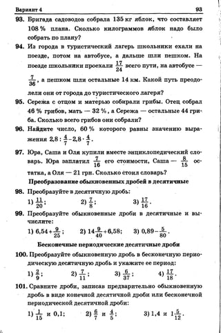 Вариант 4 93
93. Бригада садоводов собрала 135 кг яблок, что составляет
108 % плана. Сколько килограммов яблок надо было
собрать по плану?
94. Из города в туристический лагерь школьники ехали на
поезде, потом на автобусе, а дальше шли пешком. На
17
поезде школьники проехали всего пути, на автобусе —
— , а пешком шли остальные 14 км. Какой путь преодо-
36
лели они от города до туристического лагеря?
95. Сережа с отцоми матерью собирали грибы. Отец собрал
46 % грибов, мать — 32 %, а Сережа— остальные 44 гри­
ба. Сколько всего грибов они собрали?
96. Найдите число, 60 % которого равны значению выра­
жения 2,8 : у - 2,8 •у .
97. Юра, Саша и Оля купили вместе энциклопедический ело-
7 й
варь. Юра заплатил его стоимости, Саша— — ос-
16 15
татка, а Оля — 21 грн. Сколько стоил словарь?
Преобразование обыкновенных дробей в десятичные
98. Преобразуйтев десятичную дробь:
2 ) Ь 3> й -
99. Преобразуйте обыкновенные дроби в десятичные и вы­
числите:
1) 6,54+А ; 2) 1 4 ^ +6,58; 3)0,89-А .
Бесконечные периодические десятичные дроби
100. Преобразуйте обыкновенную дробь в бесконечную перио­
дическую десятичную дробь и укажите ее период:
^ 3 ) А ; 4 ) Й -
101. Сравните дроби, записав предварительно обыкновенную
дробь в виде конечной десятичной дроби или бесконечной
периодической десятичной дроби:
1) Х и 0,1; 2 )| и | ; 3)1,4 и 1^ .
 