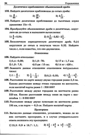 94 Упражнения
Десятичное приближение обыкновенной дроби
102. Найдите десятичное приближение до сотых дроби:
« А -* 2 )й ; 3)3Т2-
103. Найдите десятичное приближение до тысячных корня
уравнения 13* = 9.
104. Преобразуйте обыкновенные дроби в десятичные, округ­
лите их до сотых и выполните вычисления:
1) |+0,84; 2) 8 Х -5 ,8 2 -2 | .
105. Бесконечную периодическую десятичную дробь 0,(с)
округлили до сотых и получили число 0,32. Найдите
число с, если известно, что оно двузначное.
Отношения
106. Найдите отношение:
1)5,4:0,09; 3)1,9:76; 5) 17 м : 1,7 км;
2) 1,9 : 7,6; 4) Здм :15 см; 6) 14 кг :420 г.
107. Замените данное отношение отношением натуральных
чисел:
1) 1 : П ; 2) 9 : Й ; 3)0,2:0,05; 4) 1^ : 4§ .
108. Расстояние на карте между двумя городами равно 2,3 см.
Каково расстояние между этими городами на местности,
если масштаб карты равен 1 : 200 000?
109. Расстояние между двумя городами на местности равно
320 км. Каково расстояние между ними на карте с мас­
штабом 1 : 8 000 000?
110. Расстояние между двумя пунктами на местности равно
195 км, а на карте — 6,5 см. Найдите масштаб карты
Пропорции
111. Вычислив данные отношения, установите, можно ли из
них составить пропорцию, и в случае утвердительного
ответа запишите эту пропорцию:
1)15,3:0,9 и 18,7: 1,1; 2) 3± : з| и 1| : I I } .
 