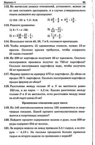 Вариант 4 95
112. Не вычисляя данных отношений, установите, можно ли
из них составить пропорцию, и в случае утвердительного
ответа запишите эту пропорцию:
1)184:23 и 7,2 : 0,8; 2) 2| : | и 8І : 1J .
113. Решите уравнение:
1 ) 8 : 7 = *:5 6 ; 3, а д = Й ;
2> * :2Й І И : 4> ¥ =! '
114. Используя числа 48, 56,7 и 6, составьте пропорцию.
115. Чтобы покрасить 15одинаковых станков, нужно 18 кг
краски. Сколько краски требуется, чтобы покрасить
25 таких станков?
116. Из 200 кг картофеля получают 36 кг крахмала. Сколько
килограммов крахмала получат из 750 кг картофеля?
Сколько килограммов картофеля надо, чтобы получить
45 кг крахмала?
117. Фермер привез на ярмарку 470 кг картофеля. До обеда он
продал 30 % картофеля. Сколько килограммов картофеля
продал фермер до обеда?
118. Расстояние между селами М и N на местности равно
252 км, а на карте — 4,2 см. Каково расстояние между
селами D и Е на местности, если расстояние между ними
на этой карте равно 6 см?
Процентное отношение двух чисел
119. Из 140 шестиклассников школы 105 занимаются в спор­
тивных секциях. Какой процент шестиклассников зани­
мается в спортивных секциях?
120. Найдите процент содержания железа в руде, если 300 кг
руды содержат 204 кг железа.
121. За первую неделю на завод привезли 3,5 т сырья, а за вто­
рую — 4,13 т. На сколько процентов больше привезли
сырья за вторую неделю по сравнению с первой?
 
