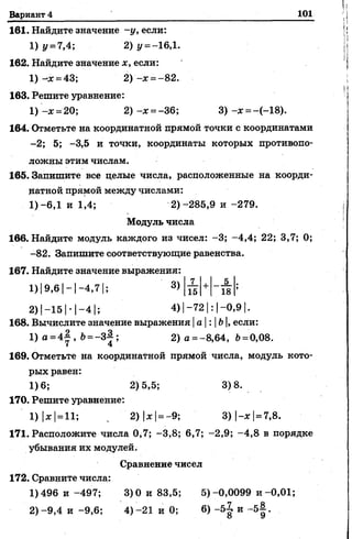 Вариант 4 101
161. Найдите значение -у, если:
1) у = 7,4; 2) I/= —16,1.
162. Найдите значение *, если:
1) -* = 43; 2) -* = -82.
163. Решите уравнение:
1) -* =20; 2) -* = -36; 3) -* = -(-18).
164. Отметьте на координатной прямой точки с координатами
-2; 5; -3,5 и точки, координаты которых противопо­
ложны этим числам.
165. Запишите все целые числа, расположенные на коорди­
натной прямой между числами:
1)-6,1 и 1,4; 2)-285,9 и -279.
Модуль числа
166. Найдите модуль каждого из чисел: -3; -4,4; 22; 3,7; 0;
-82. Запишите соответствующие равенства.
167. Найдите значение выражения:
7 5
15 18
2) |—151- 1—4 15 4) |-72 |: |-0,9 |.
168. Вычислите значение выражения |а : Ь|,если:
1) а = 4 | , Ь= - З } ; 2) а =-8,64, Ъ=0,08.
169. Отметьте на координатной прямой числа, модуль кото­
рых равен:
1)6; 2)5,5; 3)8.
170. Решите уравнение:
1)|*| =11; ^ 2) |*|=-9; 3)|-*| = 7,8.
171. Расположите числа 0,7; -3,8; 6,7; -2,9; -4,8 в порядке
убывания их модулей.
Сравнение чисел
172. Сравните числа:
1)496 и -497; 3)0 и 83,5; 5)-0,0099 и -0,01;
2)-9,4 и -9,6; 4)-21 и 0; 6) -5^ и -5^.
 