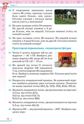 Розділ I
38. У спортивних змаганнях взяли
участь 60 учнів, причому хлопців
було удвічі більше, ніж дівчат.
Скільки хлопців і скільки дівчат
взяли участь у змаганнях?
39. На двох полицях стоїть 24 книжки.
На другій полиці книжок у 3 ра­
зи більше, ніж на першій. Скільки книжок стоїть на
кожній полиці?
40. На двох полицях стоїть ЗО книжок. На першій полиці
книжок у 4 рази більше, ніж на другій. Скільки книжок
стоїть на кожній полиці?
Просторові відношення, геометричні фігури
41. Точка С ділить відрізок АВ на два
відрізки — АС і СВ. Знайдіть дов­
жину відрізка АВ, якщо АС на 4 см
довший за СВ і АС = 12 см.
42. На прямій від точки О спочатку
відклали відрізок ОВ завдовжки
7 см, а потім відрізок ВА завдовжки
8 см. Знайдіть довжину відрізка ОА. Скільки розв’язків
має задача?
43. Накресліть координатний промінь. За одиничний відрі­
зок прийміть довжину двох клітинок зошита. Позначте
на цьому промені точки M(l,5), N(2), К(А), Р(5,5).
44. Запишіть координати точок, що розташовані на відстані:
1) 3 од. від точкиА(7);
2) 2 од. від точки С(2,7);
3) 3,5 од. від точки В(9).
45. Запишіть координати точок, що розташовані на відстані
2,2 од. від точки А(5,2).
46. Промінь ОВ — внутрішній промінь ЛАОС. Знайдіть гра­
дусну міру:
10
 