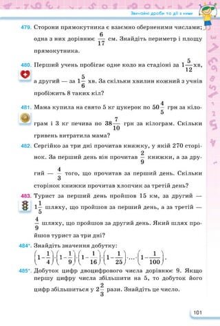 Звичайні дроби та дії з ними
479.
480.
481.
&
482.
483.
Сторони прямокутника є взаємно оберненими числами;
0
одна з них дорівнює — см. Знайдіть периметр і площу
прямокутника.
5
Перший учень пробігає одне коло на стадіоні за 1—хв,
12
,5
а другий — за 1—
6
пробіжить 8 таких кіл?
хв. За скільки хвилин кожний з учнів
4
Мама купила на свято 5 кг цукерок по 50— грн за кіло-
5
7
грам і 3 кг печива по 38— грн за кілограм. Скільки
гривень витратила мама?
Сергійко за три дні прочитав книжку, у якій 270 сторі-
г. е, . 2
нок. За перший день він прочитав — книжки, а за дру-
9
4
гий — — того, що прочитав за перший день. Скільки
З
сторінок книжки прочитав хлопчик за третій день?
Турист за перший день пройшов 15 км, за другий —
1— шляху, що пройшов за перший день, а за третій —
5
— шляху, що пройшов за другий день. Який шлях про-
9
йшов турист за три дні?
484*. Знайдіть значення добутку:
Гі-Г•
1
1
1
г
—
1
'
--
•
ґ
1-
гН
|
• Гі_Г • •
• • • 1 1 "і
 4) к  іе;
1 25;
< юо;
485*. Добуток цифр двоцифрового числа дорівнює 9. Якщо
першу цифру числа збільшити на 5, то добуток його
2
цифр збільшиться у 2— рази. Знайдіть це число.
101
 
