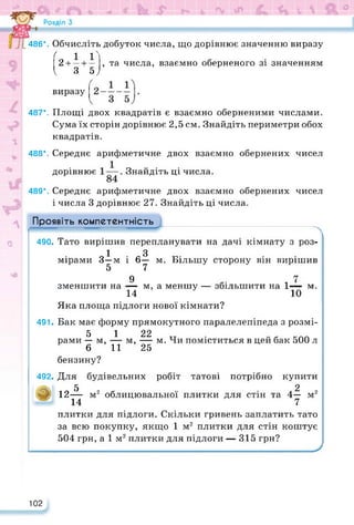 487*.
486*. Обчисліть добуток числа, що дорівнює значенню виразу
( 1 1
2 + — + — , та числа, взаємно оберненого зі значенням
І 3 57
виразу
Площі двох квадратів є взаємно оберненими числами.
Сума їх сторін дорівнює 2,5 см. Знайдіть периметри обох
квадратів.
Середнє арифметичне двох взаємно обернених чисел
дорівнює Знайдіть ці числа.
Середнє арифметичне двох взаємно обернених чисел
і числа 3 дорівнює 27. Знайдіть ці числа.
488*.
489*.
Проявіть компетентність
о
м, а меншу — збільшити на 1^— м.
м,
490- Тато вирішив перепланувати на дачі кімнату з роз-
1 З
мірами 3-м і 6— м. Більшу сторону він вирішив
5 7
9
зменшити на —
14
Яка площа підлоги нової кімнати?
491. Бак має форму прямокутного паралелепіпеда з розмі-
5 1 22
рами — м, — м, — м. Чи поміститься в цей бак 500 л
6 11 25
бензину?
492. Для будівельних робіт татові потрібно купити
5 2
а 12— м2 облицювальної плитки для стін та 4— м2
14 7
плитки для підлоги. Скільки гривень заплатить тато
за всю покупку, якщо 1 м2 плитки для стін коштує
504 грн, а 1 м2 плитки для підлоги — 315 грн?
102
 