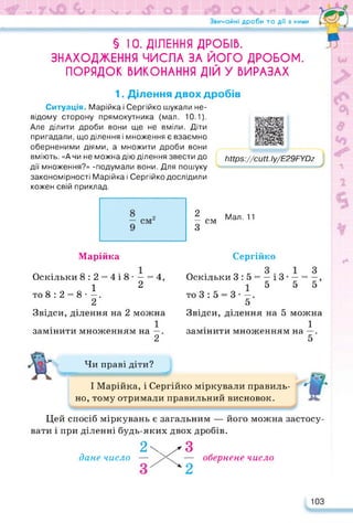 Звичайні дроби та дії з ними
§ 10. ДІЛЕННЯ ДРОБІВ.
ЗНАХОДЖЕННЯ ЧИСЛА ЗА ЙОГО ДРОБОМ.
ПОРЯДОК ВИКОНАННЯ ДІЙ У ВИРАЗАХ
1. Ділення двох дробів
Ситуація. Марійка і Сергійко шукали не­
відому сторону прямокутника (мал. 10.1).
Але ділити дроби вони ще не вміли. Діти
пригадали, що ділення і множення є взаємно
оберненими діями, а множити дроби вони
вміють. «А чи не можна дію ділення звести до
дії множення?» -подумали вони. Для пошуку
закономірності Марійка і Сергійко дослідили
кожен свій приклад.
11Нрз://сиН.1у/Е29РУЭх
2
— см
З
Мал. 11
Марійка
Оскільки 8:2 = 4і8- — = 4,
1 2
то 8 : 2 = 8 • —.
2
Звідси, ділення на 2 можна
1
замінити множенням на —.
2
Сергійко
Оскільки 3 : 5 = — і 3 • — = —,
15 5 5
то 3:5 = 3--.
5
Звідси, ділення на 5 можна
1
замінити множенням на —.
5
Чи праві діти?
І Марійка, і Сергійко міркували правиль­
но, тому отримали правильний висновок.
Цей спосіб міркувань є загальним — його можна застосу­
вати і при діленні будь-яких двох дробів.
2x^3
дане число — — обернене число
2
103
 